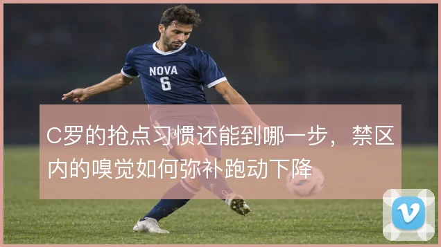 C罗的抢点习惯还能到哪一步,禁区内的嗅觉如何弥补跑动下降