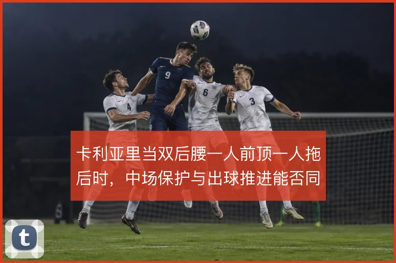 卡利亚里当双后腰一人前顶一人拖后时,中场保护与出球推进能否同时撑住