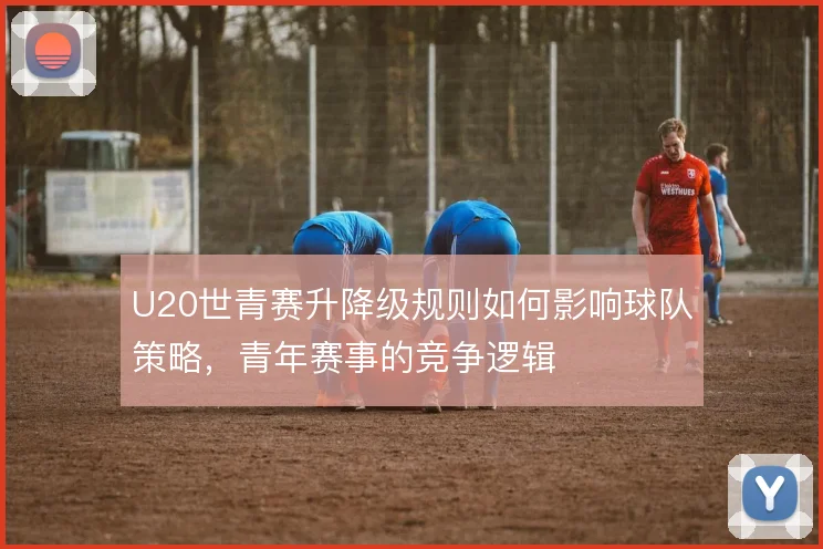 U20世青赛升降级规则如何影响球队策略，青年赛事的竞争逻辑