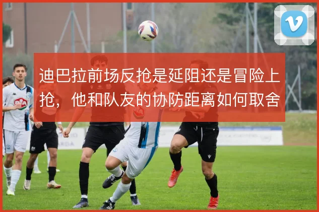 迪巴拉前场反抢是延阻还是冒险上抢，他和队友的协防距离如何取舍