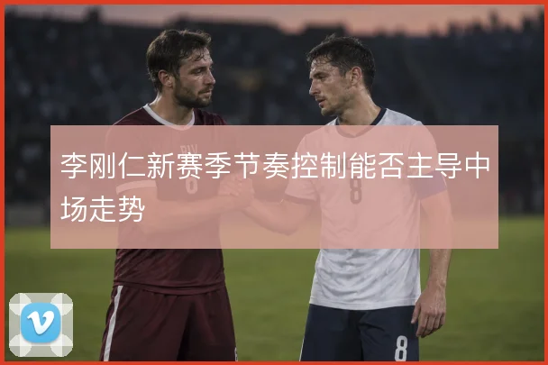 李刚仁新赛季节奏控制能否主导中场走势
