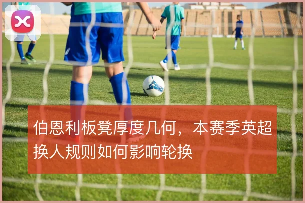 伯恩利板凳厚度几何，本赛季英超换人规则如何影响轮换