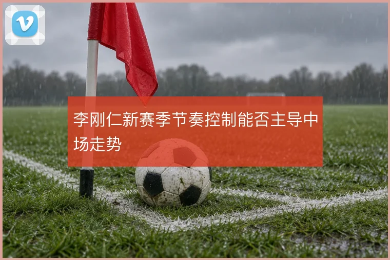 李刚仁新赛季节奏控制能否主导中场走势