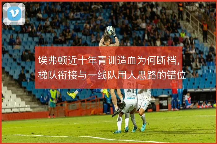 埃弗顿近十年青训造血为何断档,梯队衔接与一线队用人思路的错位