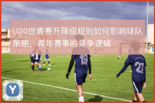 U20世青赛升降级规则如何影响球队策略，青年赛事的竞争逻辑