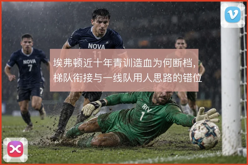 埃弗顿近十年青训造血为何断档,梯队衔接与一线队用人思路的错位