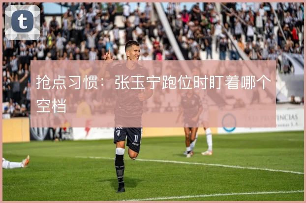 抢点习惯:张玉宁跑位时盯着哪个空档