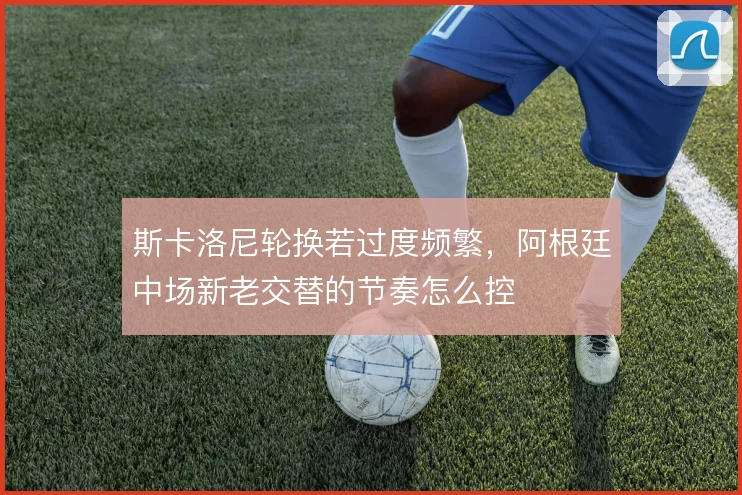 斯卡洛尼轮换若过度频繁，阿根廷中场新老交替的节奏怎么控