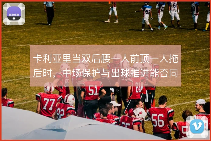 卡利亚里当双后腰一人前顶一人拖后时,中场保护与出球推进能否同时撑住